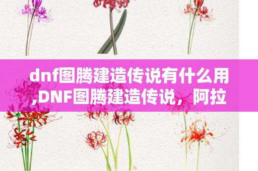 dnf图腾建造传说有什么用,DNF图腾建造传说,阿拉德大地上的营地微光与世代守望 dnf图腾建造传说有什么用,DNF图腾建造传说,阿拉德大地上的营地微光与世代守望