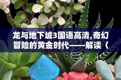 龙与地下城3国语高清,奇幻冒险的黄金时代——解读〈龙与地下城3〉的经典内核 龙与地下城3国语高清,奇幻冒险的黄金时代——解读〈龙与地下城3〉的经典内核