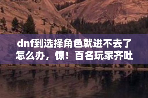 dnf到选择角色就进不去了怎么办，惊！百名玩家齐吐槽，DNF选角卡死，这操作真让人绷不住！