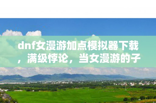 dnf女漫游加点模拟器下载,满级悖论,当女漫游的子弹穿透存在主义迷雾,我的人生却卡在加载界面 dnf女漫游加点模拟器下载,满级悖论,当女漫游的子弹穿透存在主义迷雾,我的人生却卡在加载界面