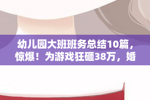 幼儿园大班班务总结10篇,惊爆!为游戏狂砸38万,婚姻崩塌背后竟藏这隐情! 幼儿园大班班务总结10篇,惊爆!为游戏狂砸38万,婚姻崩塌背后竟藏这隐情!