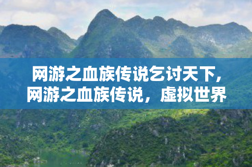网游之血族传说乞讨天下,网游之血族传说,虚拟世界里的暗夜冒险与文字传承 网游之血族传说乞讨天下,网游之血族传说,虚拟世界里的暗夜冒险与文字传承