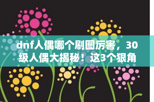 dnf人偶哪个刷图厉害,30级人偶大揭秘!这3个狠角色让我刷图爽到飞起! dnf人偶哪个刷图厉害,30级人偶大揭秘!这3个狠角色让我刷图爽到飞起!