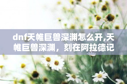 dnf天帷巨兽深渊怎么开,天帷巨兽深渊，刻在阿拉德记忆里的那段冒险时光