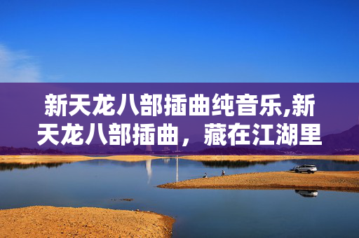 新天龙八部插曲纯音乐,新天龙八部插曲,藏在江湖里的深情注脚 新天龙八部插曲纯音乐,新天龙八部插曲,藏在江湖里的深情注脚