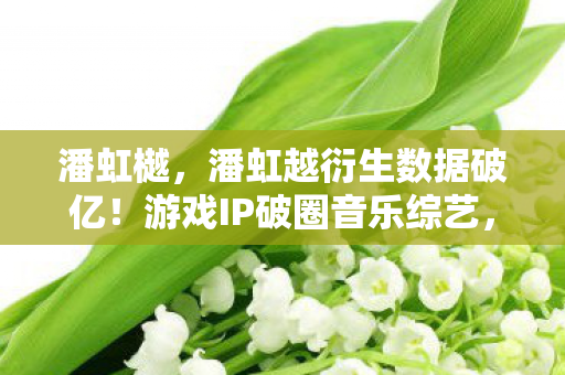 潘虹樾，潘虹越衍生数据破亿！游戏IP破圈音乐综艺，跨界联动意想不到！