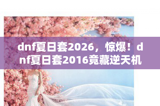 dnf夏日套2026,惊爆!dnf夏日套2016竟藏逆天机制,99%玩家错过的神操作! dnf夏日套2026,惊爆!dnf夏日套2016竟藏逆天机制,99%玩家错过的神操作!