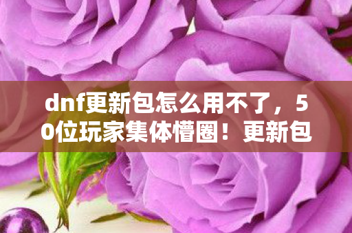dnf更新包怎么用不了，50位玩家集体懵圈！更新包谜团竟让大神也绷不住？