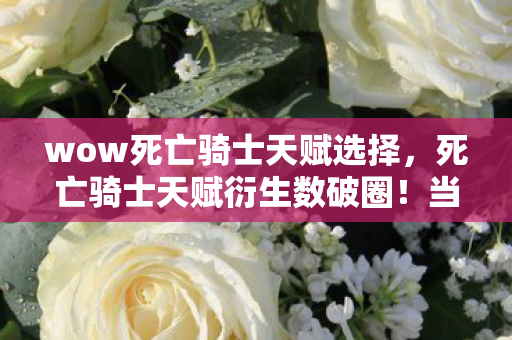 wow死亡骑士天赋选择，死亡骑士天赋衍生数破圈！当冰箱空了，手办却堆成意想不到的王座！