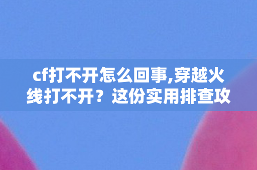 cf打不开怎么回事,穿越火线打不开？这份实用排查攻略帮你快速解决