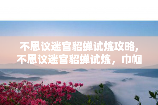不思议迷宫貂蝉试炼攻略,不思议迷宫貂蝉试炼，巾帼红颜的迷宫试炼之道