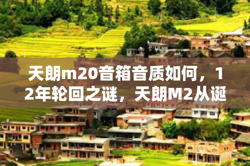 天朗m20音箱音质如何，12年轮回之谜，天朗M2从诞生到消逝的真相，泪目！