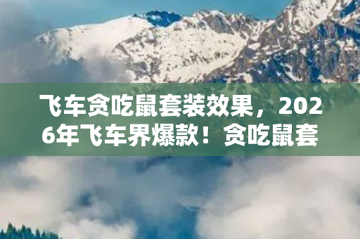 飞车贪吃鼠套装效果，2026年飞车界爆款！贪吃鼠套装99%玩家不知的隐藏属性？