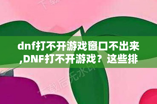 dnf打不开游戏窗口不出来,DNF打不开游戏？这些排查方法助你快速回归阿拉德