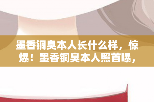 墨香铜臭本人长什么样,惊爆!墨香铜臭本人照首曝,3大细节藏2027年惊人真相? 墨香铜臭本人长什么样,惊爆!墨香铜臭本人照首曝,3大细节藏2027年惊人真相?