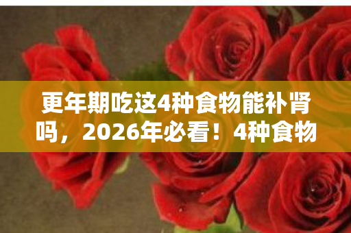 更年期吃这4种食物能补肾吗,2026年必看!4种食物让更年期肾虚逆生长,第3种你绝对想不到! 更年期吃这4种食物能补肾吗,2026年必看!4种食物让更年期肾虚逆生长,第3种你绝对想不到!