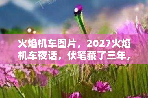 火焰机车图片,2027火焰机车夜话,伏笔藏了三年,凌晨三点聊天记录让我鼻子一酸 火焰机车图片,2027火焰机车夜话,伏笔藏了三年,凌晨三点聊天记录让我鼻子一酸