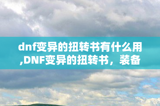 dnf变异的扭转书有什么用,DNF变异的扭转书,装备属性重塑的核心助力 dnf变异的扭转书有什么用,DNF变异的扭转书,装备属性重塑的核心助力