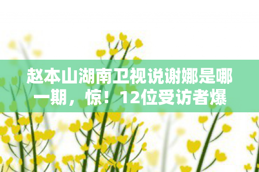 赵本山湖南卫视说谢娜是哪一期，惊！12位受访者爆料赵本山湖南卫视疑点，老炮我当场绷不住！