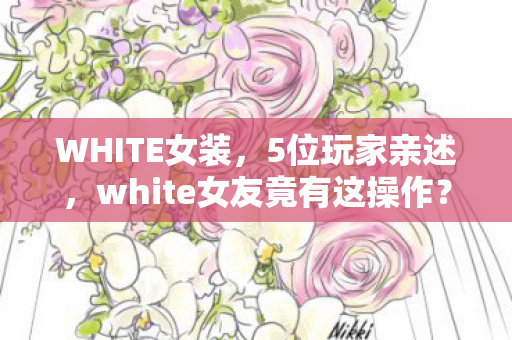 WHITE女装,5位玩家亲述,white女友竟有这操作?真相揭晓时我直接绷不住了! WHITE女装,5位玩家亲述,white女友竟有这操作?真相揭晓时我直接绷不住了!