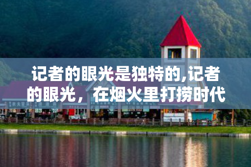 记者的眼光是独特的,记者的眼光,在烟火里打捞时代的温度 记者的眼光是独特的,记者的眼光,在烟火里打捞时代的温度