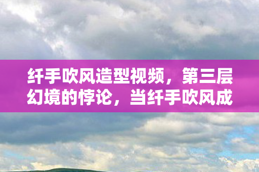 纤手吹风造型视频,第三层幻境的悖论,当纤手吹风成为命运骰子的永恒震颤 纤手吹风造型视频,第三层幻境的悖论,当纤手吹风成为命运骰子的永恒震颤