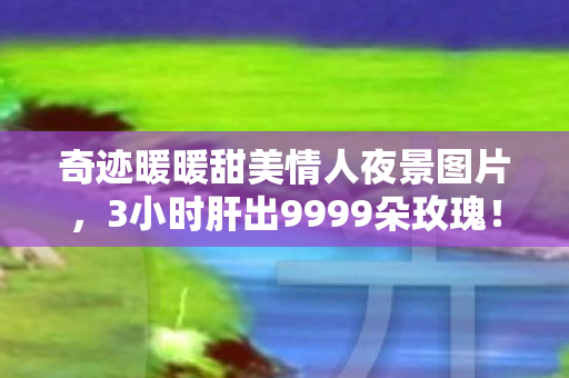 奇迹暖暖甜美情人夜景图片,3小时肝出9999朵玫瑰!甜美情人夜背后,我删掉了所有好友…… 奇迹暖暖甜美情人夜景图片,3小时肝出9999朵玫瑰!甜美情人夜背后,我删掉了所有好友……