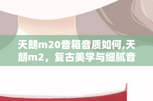 天朗m20音箱音质如何,天朗m2,复古美学与细腻音质兼具的桌面音响 天朗m20音箱音质如何,天朗m2,复古美学与细腻音质兼具的桌面音响