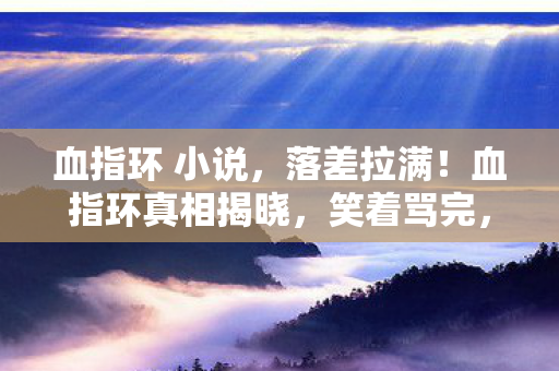 血指环 小说,落差拉满!血指环真相揭晓,笑着骂完,最后竟笑着笑着哭了 血指环 小说,落差拉满!血指环真相揭晓,笑着骂完,最后竟笑着笑着哭了