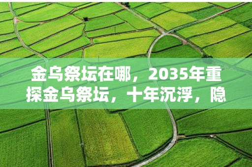 金乌祭坛在哪,2035年重探金乌祭坛,十年沉浮,隐藏着怎样惊世秘密? 金乌祭坛在哪,2035年重探金乌祭坛,十年沉浮,隐藏着怎样惊世秘密?