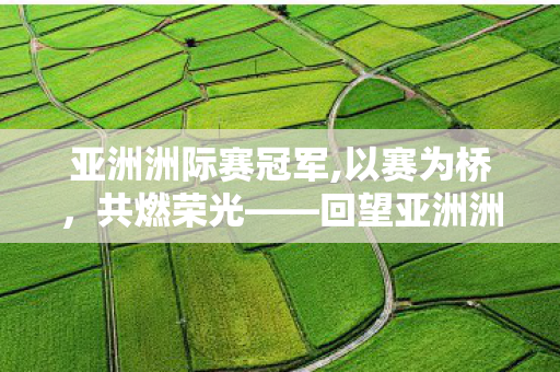 亚洲洲际赛冠军,以赛为桥,共燃荣光——回望亚洲洲际赛的热血与传承 亚洲洲际赛冠军,以赛为桥,共燃荣光——回望亚洲洲际赛的热血与传承