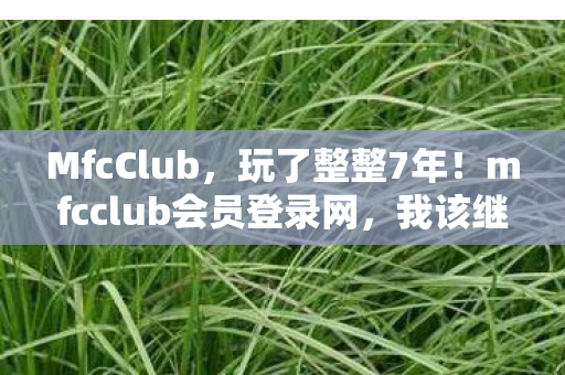 MfcClub，玩了整整7年！mfcclub会员登录网，我该继续还是放手？