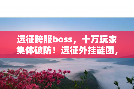 远征跨服boss，十万玩家集体破防！远征外挂谜团，谁在操控这场虚拟狂欢？