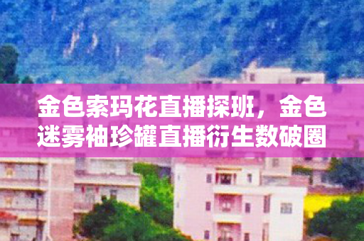 金色索玛花直播探班，金色迷雾袖珍罐直播衍生数破圈！意想不到跨界秀，潮流新风暴来袭！