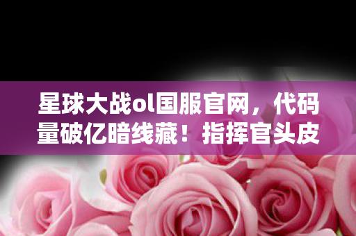 星球大战ol国服官网，代码量破亿暗线藏！指挥官头皮发麻，我在游戏里是神，现实里是虫？
