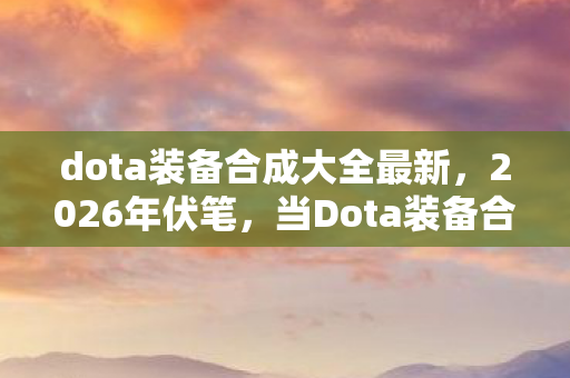 dota装备合成大全最新，2026年伏笔，当Dota装备合成表成记忆碎片，鼻子一酸谁懂？