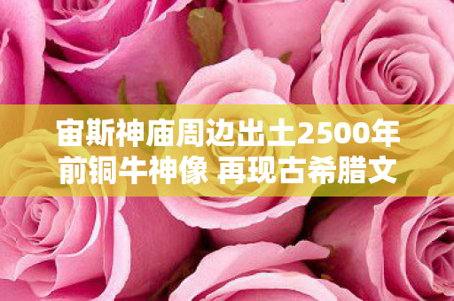宙斯神庙周边出土2500年前铜牛神像 再现古希腊文明印记 宙斯神庙周边出土2500年前铜牛神像 再现古希腊文明印记