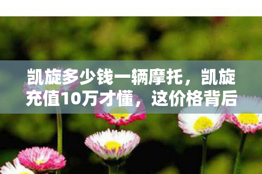 凯旋多少钱一辆摩托，凯旋充值10万才懂，这价格背后藏着多少坑钱隐情，真吓一跳！