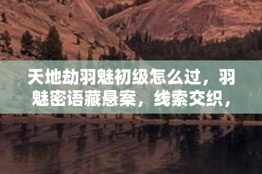 天地劫羽魅初级怎么过,羽魅密语藏悬案,线索交织,毛骨悚然困我十年之局 天地劫羽魅初级怎么过,羽魅密语藏悬案,线索交织,毛骨悚然困我十年之局