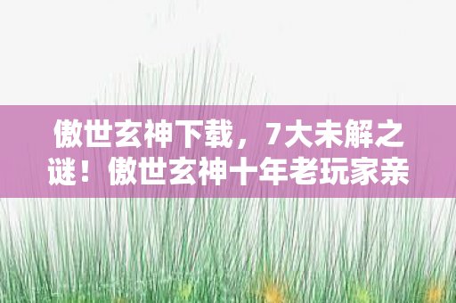 傲世玄神下载，7大未解之谜！傲世玄神十年老玩家亲历，从狂热到心死的真相