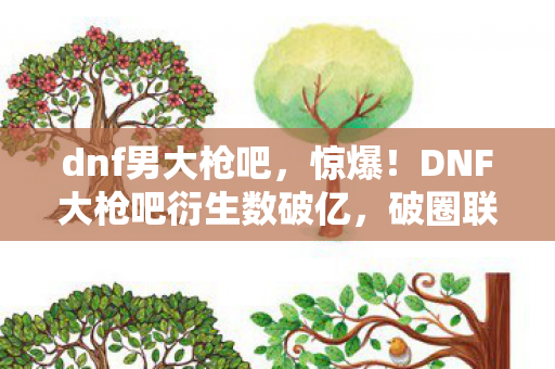 dnf男大枪吧，惊爆！DNF大枪吧衍生数破亿，破圈联动竟藏意想不到惊喜！