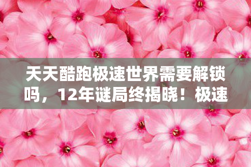 天天酷跑极速世界需要解锁吗，12年谜局终揭晓！极速世界为何让百万玩家泪目？