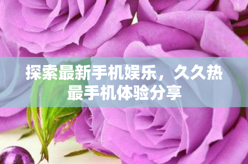 探索最新手机娱乐，久久热最手机体验分享
