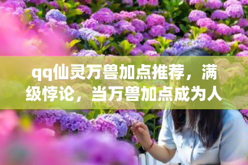 qq仙灵万兽加点推荐,满级悖论,当万兽加点成为人生减法,我的灵魂在虚实间震颤 qq仙灵万兽加点推荐,满级悖论,当万兽加点成为人生减法,我的灵魂在虚实间震颤