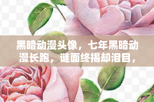 黑暗动漫头像，七年黑暗动漫长跑，谜面终揭却泪目，关服时刻心成灰