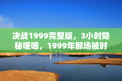 决战1999完整版，3小时隐秘哽咽，1999年那场被时光封印的决战