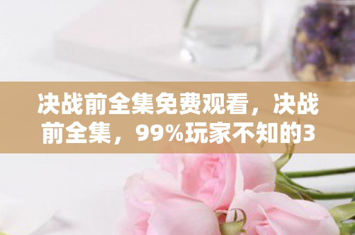 决战前全集免费观看，决战前全集，99%玩家不知的3大隐藏机制，高手竟靠它逆袭成王！