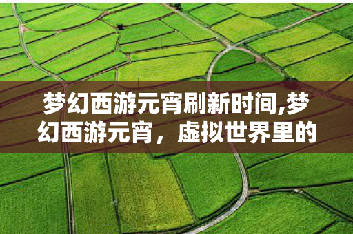 梦幻西游元宵刷新时间,梦幻西游元宵,虚拟世界里的年味共鸣 梦幻西游元宵刷新时间,梦幻西游元宵,虚拟世界里的年味共鸣