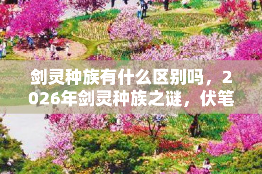 剑灵种族有什么区别吗,2026年剑灵种族之谜,伏笔深埋,那些年,鼻子一酸谁懂? 剑灵种族有什么区别吗,2026年剑灵种族之谜,伏笔深埋,那些年,鼻子一酸谁懂?