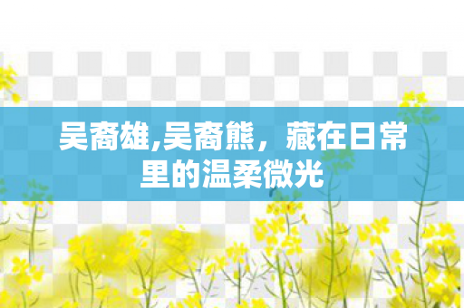 吴裔雄,吴裔熊,藏在日常里的温柔微光 吴裔雄,吴裔熊,藏在日常里的温柔微光